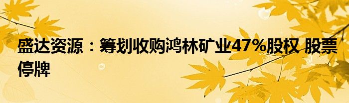 盛达资源:筹划收购鸿林矿业47%股权 股票停牌