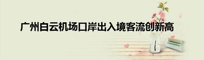 广州白云机场口岸出入境客流创新高
