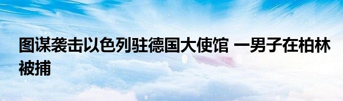 图谋袭击以色列驻德国大使馆 一男子在柏林被捕