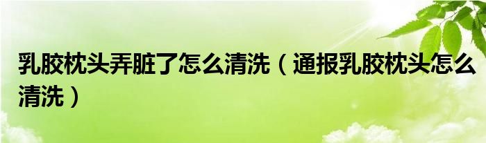 乳胶枕头弄脏了怎么清洗(通报乳胶枕头怎么清洗)