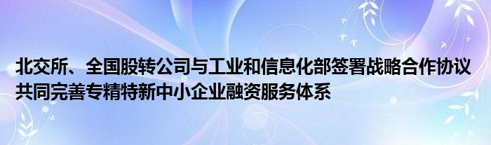 北交所、全国股转公司与工业和信息化部签署战略合作协议 共同完善专精特新中小企业融资服务体系
