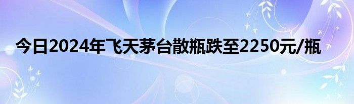 今日2024年飞天茅台散瓶跌至2250元/瓶