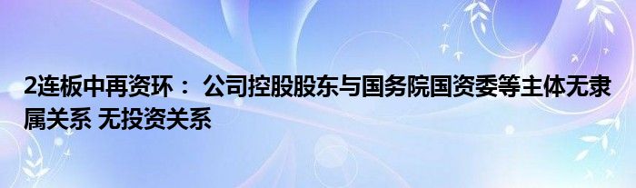2连板中再资环： 公司控股股东与国务院国资委等主体无隶属关系 无投资关系