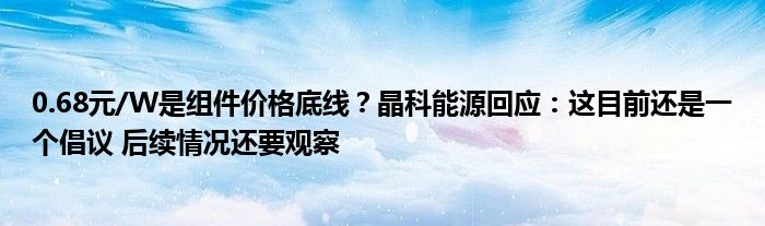 0.68元/W是组件价格底线?晶科能源回应:这目前还是一个倡议 后续情况还要观察