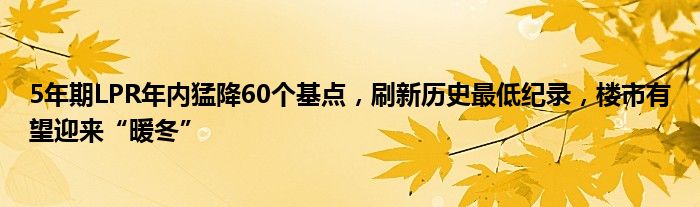 5年期LPR年内猛降60个基点,刷新历史最低纪录,楼市有望迎来“暖冬”
