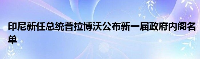 印尼新任总统普拉博沃公布新一届政府内阁名单