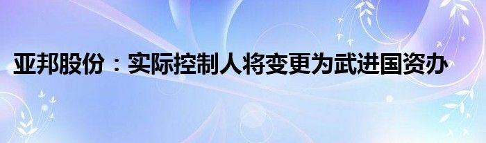 亚邦股份：实际控制人将变更为武进国资办