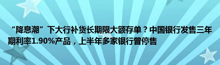 “降息潮”下大行补货长期限大额存单?中国银行发售三年期利率1.90%产品,上半年多家银行曾停售