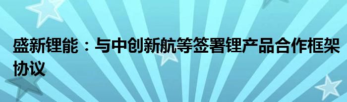 盛新锂能:与中创新航等签署锂产品合作框架协议