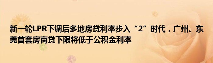 新一轮LPR下调后多地房贷利率步入“2”时代,广州、东莞首套房商贷下限将低于公积金利率