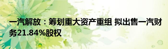 一汽解放:筹划重大资产重组 拟出售一汽财务21.84%股权