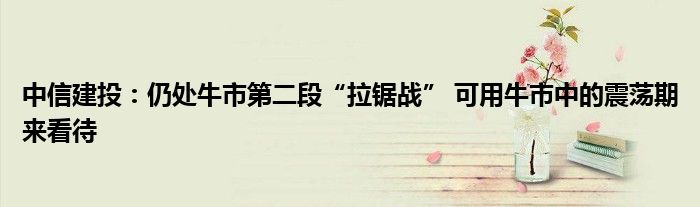 中信建投:仍处牛市第二段“拉锯战” 可用牛市中的震荡期来看待