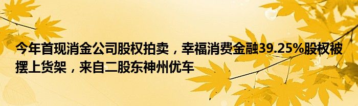 今年首现消金公司股权拍卖,幸福消费金融39.25%股权被摆上货架,来自二股东神州优车
