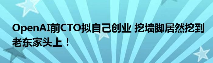 OpenAI前CTO拟自己创业 挖墙脚居然挖到老东家头上!