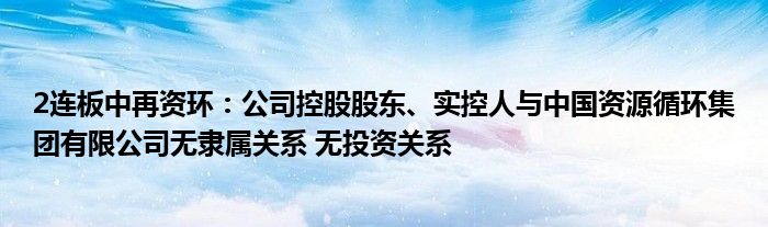 2连板中再资环:公司控股股东、实控人与中国资源循环集团有限公司无隶属关系 无投资关系