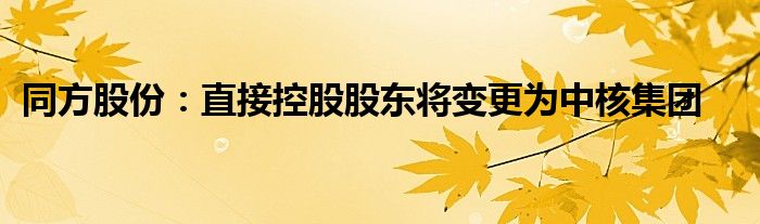 同方股份:直接控股股东将变更为中核集团
