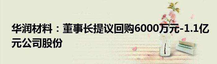 华润材料:董事长提议回购6000万元-1.1亿元公司股份