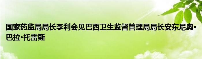 国家药监局局长李利会见巴西卫生监督管理局局长安东尼奥·巴拉·托雷斯
