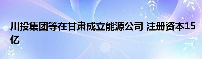 川投集团等在甘肃成立能源公司 注册资本15亿