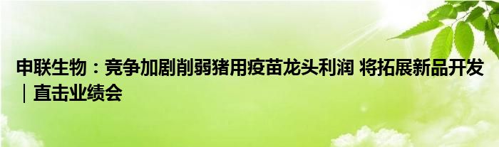 申联生物:竞争加剧削弱猪用疫苗龙头利润 将拓展新品开发|直击业绩会