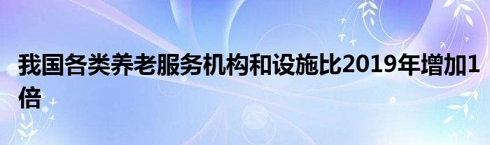 我国各类养老服务机构和设施比2019年增加1倍