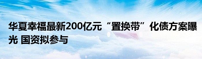 华夏幸福最新200亿元“置换带”化债方案曝光 国资拟参与