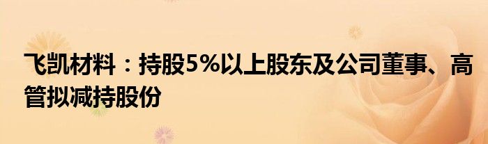 飞凯材料:持股5%以上股东及公司董事、高管拟减持股份