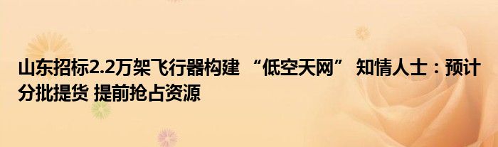 山东招标2.2万架飞行器构建 “低空天网” 知情人士:预计分批提货 提前抢占资源