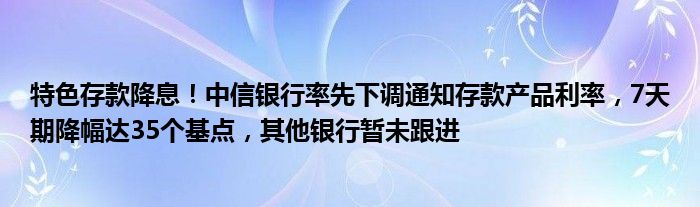 特色存款降息!中信银行率先下调通知存款产品利率,7天期降幅达35个基点,其他银行暂未跟进