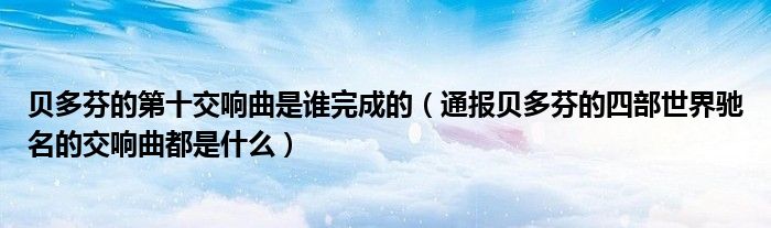 贝多芬的第十交响曲是谁完成的(通报贝多芬的四部世界驰名的交响曲都是什么)