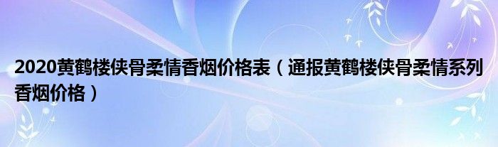 2020黄鹤楼侠骨柔情香烟价格表(通报黄鹤楼侠骨柔情系列香烟价格)