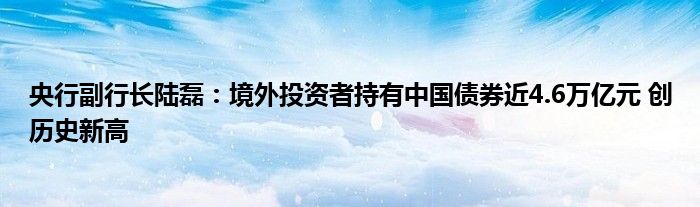 央行副行长陆磊:境外投资者持有中国债券近4.6万亿元 创历史新高