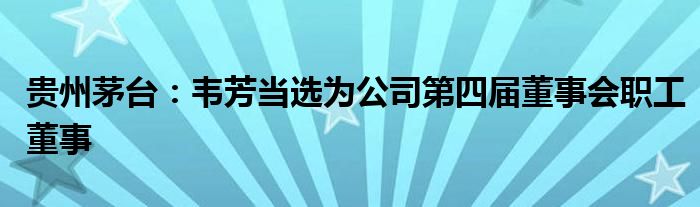 贵州茅台：韦芳当选为公司第四届董事会职工董事