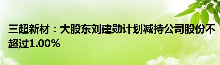 三超新材:大股东刘建勋计划减持公司股份不超过1.00%