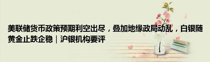 美联储货币政策预期利空出尽，叠加地缘政局动乱，白银随黄金止跌企稳｜沪银机构要评