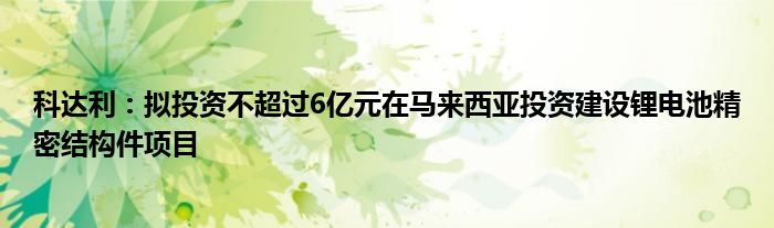 科达利:拟投资不超过6亿元在马来西亚投资建设锂电池精密结构件项目