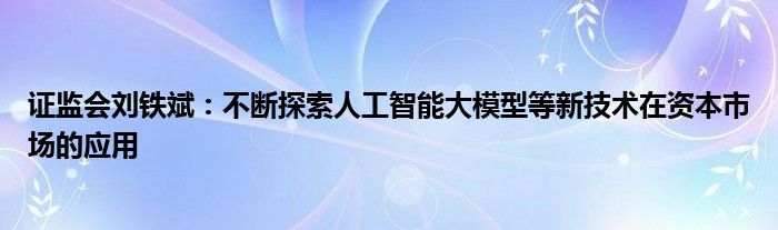 证监会刘铁斌:不断探索人工智能大模型等新技术在资本市场的应用