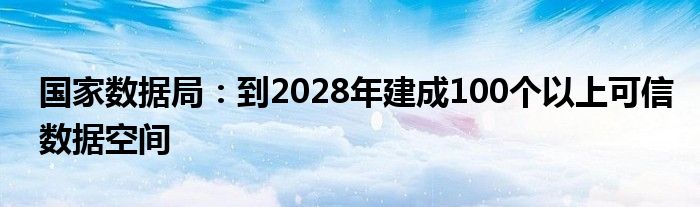 国家数据局:到2028年建成100个以上可信数据空间