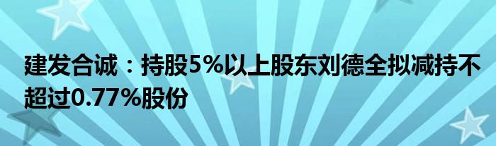 建发合诚:持股5%以上股东刘德全拟减持不超过0.77%股份
