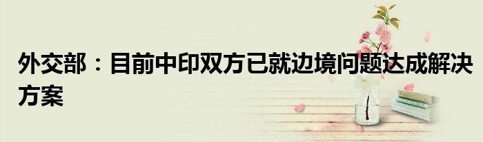 外交部:目前中印双方已就边境问题达成解决方案