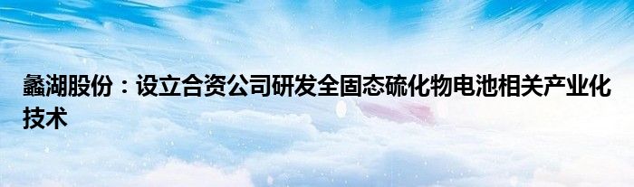 蠡湖股份:设立合资公司研发全固态硫化物电池相关产业化技术