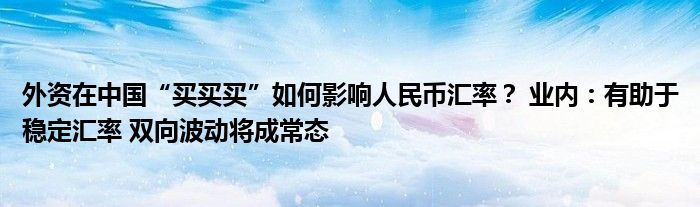 外资在中国“买买买”如何影响人民币汇率? 业内:有助于稳定汇率 双向波动将成常态
