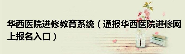 华西医院进修教育系统(通报华西医院进修网上报名入口)