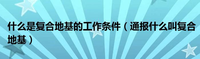 什么是复合地基的工作条件(通报什么叫复合地基)