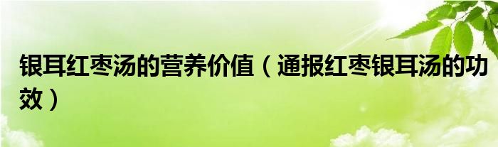 银耳红枣汤的营养价值(通报红枣银耳汤的功效)