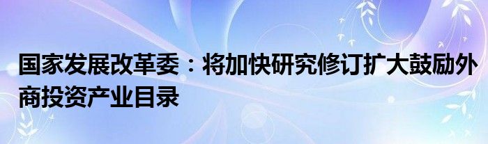 国家发展改革委:将加快研究修订扩大鼓励外商投资产业目录