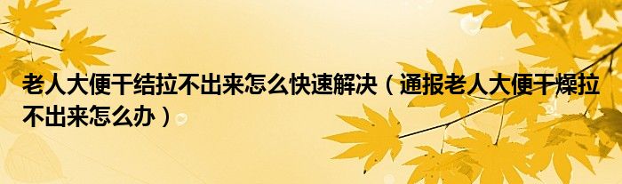 老人大便干结拉不出来怎么快速解决(通报老人大便干燥拉不出来怎么办)