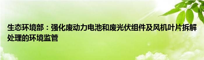 生态环境部:强化废动力电池和废光伏组件及风机叶片拆解处理的环境监管