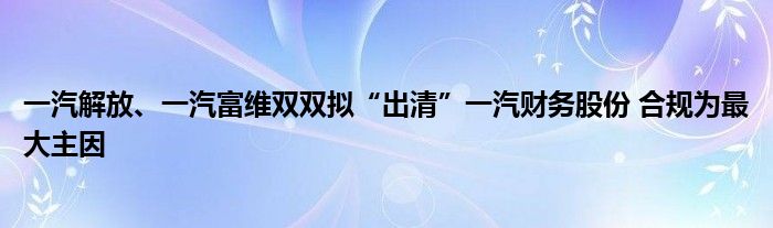 一汽解放、一汽富维双双拟“出清”一汽财务股份 合规为最大主因