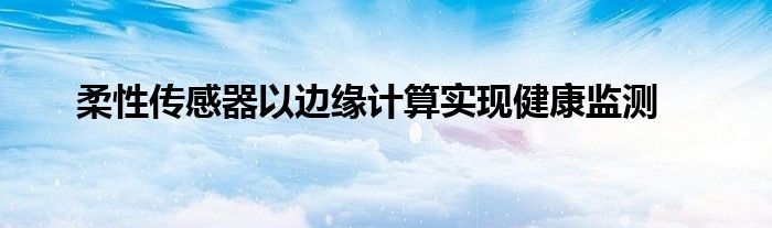 柔性传感器以边缘计算实现健康监测